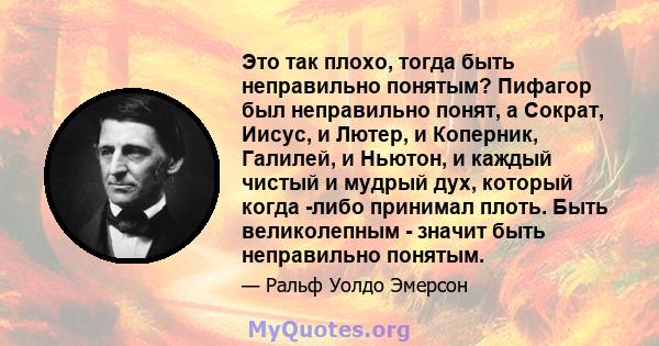 Это так плохо, тогда быть неправильно понятым? Пифагор был неправильно понят, а Сократ, Иисус, и Лютер, и Коперник, Галилей, и Ньютон, и каждый чистый и мудрый дух, который когда -либо принимал плоть. Быть великолепным