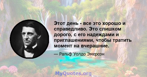 Этот день - все это хорошо и справедливо. Это слишком дорого, с его надеждами и приглашениями, чтобы тратить момент на вчерашние.