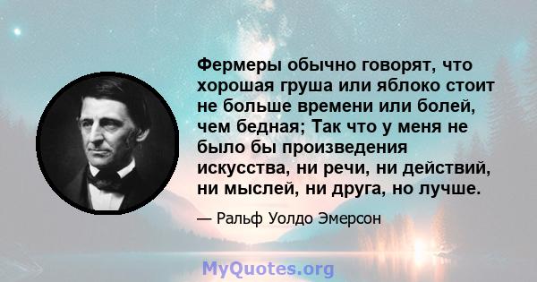 Фермеры обычно говорят, что хорошая груша или яблоко стоит не больше времени или болей, чем бедная; Так что у меня не было бы произведения искусства, ни речи, ни действий, ни мыслей, ни друга, но лучше.