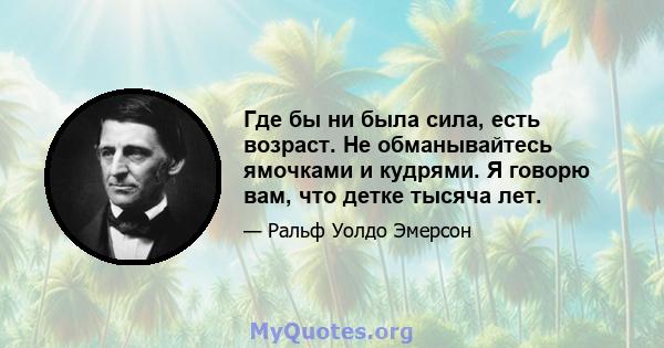 Где бы ни была сила, есть возраст. Не обманывайтесь ямочками и кудрями. Я говорю вам, что детке тысяча лет.