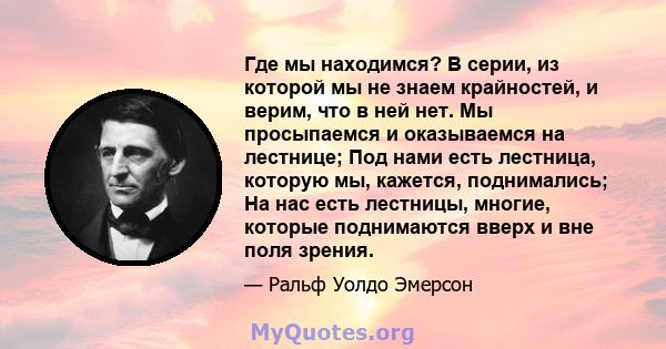 Где мы находимся? В серии, из которой мы не знаем крайностей, и верим, что в ней нет. Мы просыпаемся и оказываемся на лестнице; Под нами есть лестница, которую мы, кажется, поднимались; На нас есть лестницы, многие,