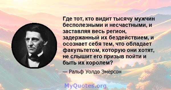 Где тот, кто видит тысячу мужчин бесполезными и несчастными, и заставляя весь регион, задержанный их бездействием, и осознает себя тем, что обладает факультетом, которую они хотят, не слышит его призыв пойти и быть их