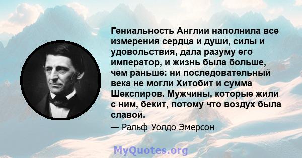 Гениальность Англии наполнила все измерения сердца и души, силы и удовольствия, дала разуму его император, и жизнь была больше, чем раньше: ни последовательный века не могли Хитобит и сумма Шекспиров. Мужчины, которые