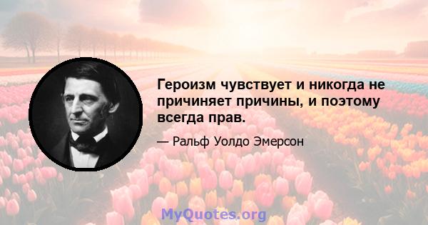 Героизм чувствует и никогда не причиняет причины, и поэтому всегда прав.