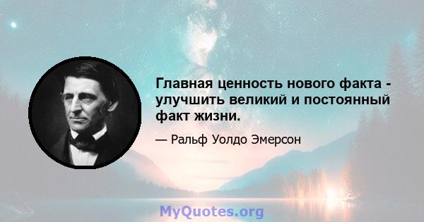 Главная ценность нового факта - улучшить великий и постоянный факт жизни.