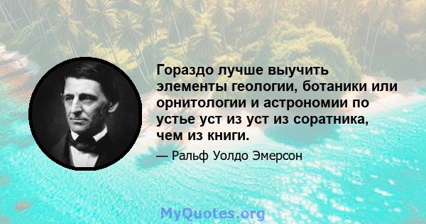 Гораздо лучше выучить элементы геологии, ботаники или орнитологии и астрономии по устье уст из уст из соратника, чем из книги.