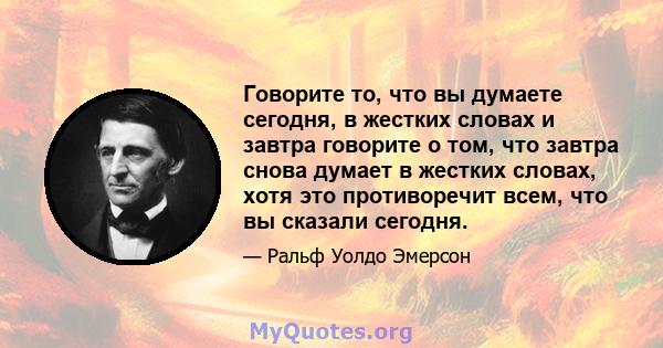 Говорите то, что вы думаете сегодня, в жестких словах и завтра говорите о том, что завтра снова думает в жестких словах, хотя это противоречит всем, что вы сказали сегодня.