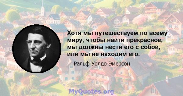 Хотя мы путешествуем по всему миру, чтобы найти прекрасное, мы должны нести его с собой, или мы не находим его.