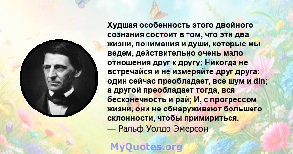 Худшая особенность этого двойного сознания состоит в том, что эти два жизни, понимания и души, которые мы ведем, действительно очень мало отношения друг к другу; Никогда не встречайся и не измеряйте друг друга: один