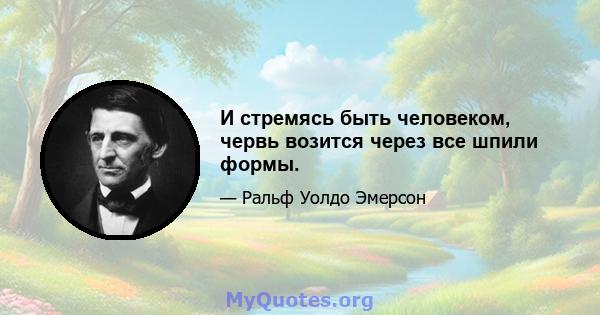 И стремясь быть человеком, червь возится через все шпили формы.