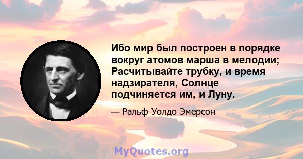 Ибо мир был построен в порядке вокруг атомов марша в мелодии; Расчитывайте трубку, и время надзирателя, Солнце подчиняется им, и Луну.