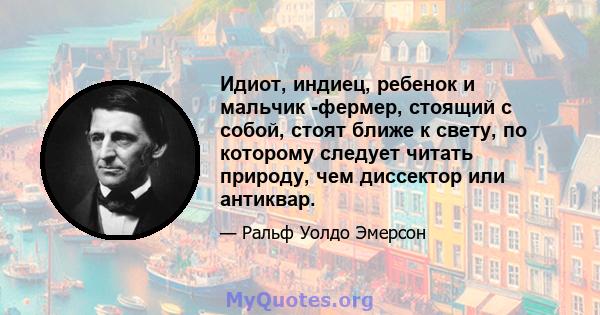 Идиот, индиец, ребенок и мальчик -фермер, стоящий с собой, стоят ближе к свету, по которому следует читать природу, чем диссектор или антиквар.