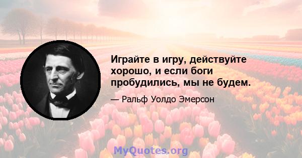 Играйте в игру, действуйте хорошо, и если боги пробудились, мы не будем.