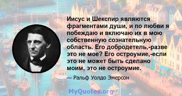 Иисус и Шекспир являются фрагментами души, и по любви я побеждаю и включаю их в мою собственную сознательную область. Его добродетель,-разве это не мое? Его остроумие,-если это не может быть сделано моим, это не