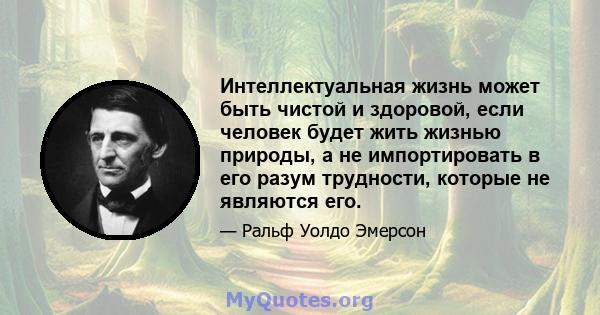 Интеллектуальная жизнь может быть чистой и здоровой, если человек будет жить жизнью природы, а не импортировать в его разум трудности, которые не являются его.