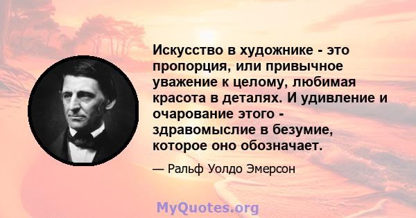 Искусство в художнике - это пропорция, или привычное уважение к целому, любимая красота в деталях. И удивление и очарование этого - здравомыслие в безумие, которое оно обозначает.