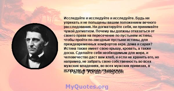 Исследуйте и исследуйте и исследуйте. Будь ни упрекать и не польщены вашим положением вечного расследования. Ни догматируйте себя, ни принимайте чужой догматизм. Почему вы должны отказаться от своего права на