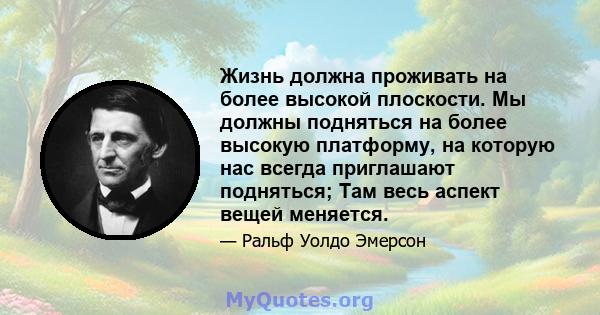 Жизнь должна проживать на более высокой плоскости. Мы должны подняться на более высокую платформу, на которую нас всегда приглашают подняться; Там весь аспект вещей меняется.