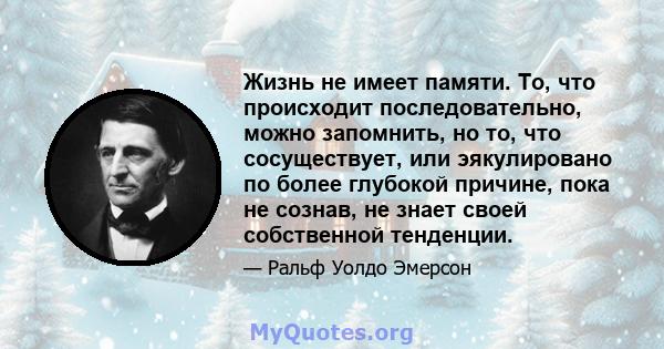 Жизнь не имеет памяти. То, что происходит последовательно, можно запомнить, но то, что сосуществует, или эякулировано по более глубокой причине, пока не сознав, не знает своей собственной тенденции.