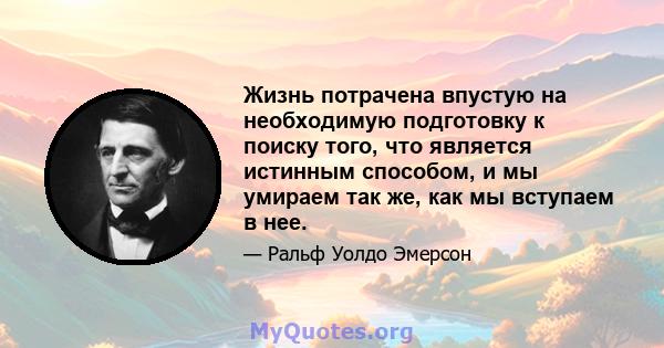 Жизнь потрачена впустую на необходимую подготовку к поиску того, что является истинным способом, и мы умираем так же, как мы вступаем в нее.