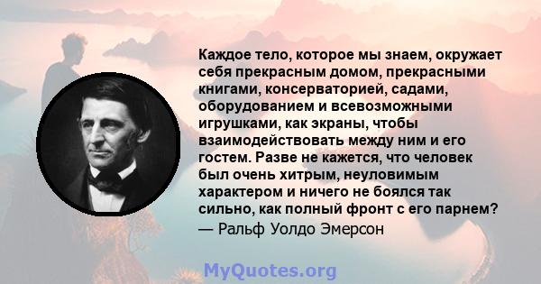 Каждое тело, которое мы знаем, окружает себя прекрасным домом, прекрасными книгами, консерваторией, садами, оборудованием и всевозможными игрушками, как экраны, чтобы взаимодействовать между ним и его гостем. Разве не