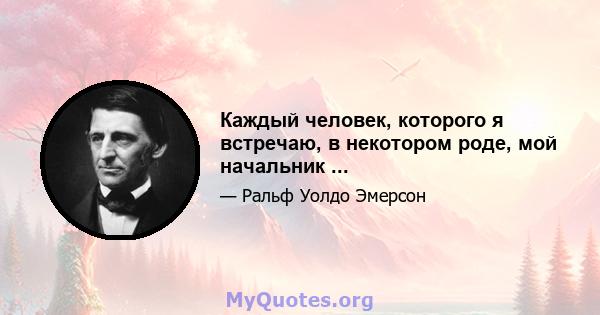 Каждый человек, которого я встречаю, в некотором роде, мой начальник ...