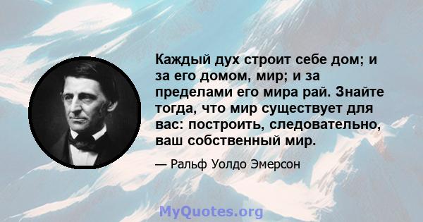 Каждый дух строит себе дом; и за его домом, мир; и за пределами его мира рай. Знайте тогда, что мир существует для вас: построить, следовательно, ваш собственный мир.