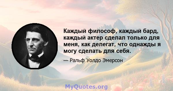 Каждый философ, каждый бард, каждый актер сделал только для меня, как делегат, что однажды я могу сделать для себя.