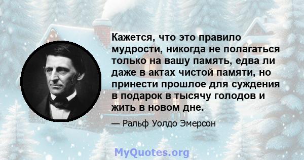 Кажется, что это правило мудрости, никогда не полагаться только на вашу память, едва ли даже в актах чистой памяти, но принести прошлое для суждения в подарок в тысячу голодов и жить в новом дне.