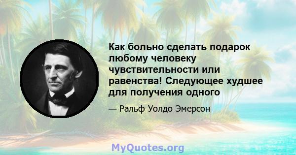 Как больно сделать подарок любому человеку чувствительности или равенства! Следующее худшее для получения одного