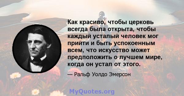 Как красиво, чтобы церковь всегда была открыта, чтобы каждый усталый человек мог прийти и быть успокоенным всем, что искусство может предположить о лучшем мире, когда он устал от этого.