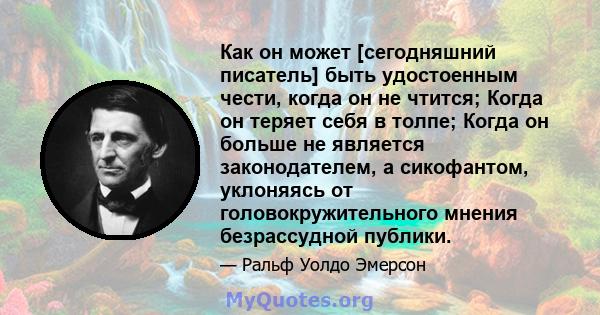 Как он может [сегодняшний писатель] быть удостоенным чести, когда он не чтится; Когда он теряет себя в толпе; Когда он больше не является законодателем, а сикофантом, уклоняясь от головокружительного мнения безрассудной 