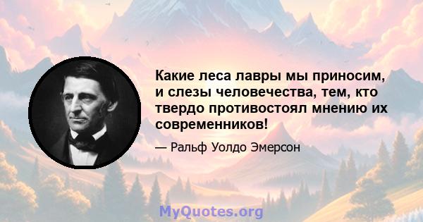 Какие леса лавры мы приносим, ​​и слезы человечества, тем, кто твердо противостоял мнению их современников!