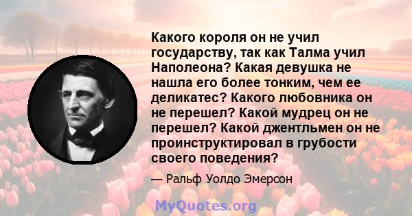 Какого короля он не учил государству, так как Талма учил Наполеона? Какая девушка не нашла его более тонким, чем ее деликатес? Какого любовника он не перешел? Какой мудрец он не перешел? Какой джентльмен он не