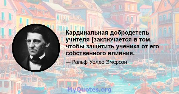 Кардинальная добродетель учителя [заключается в том, чтобы защитить ученика от его собственного влияния.