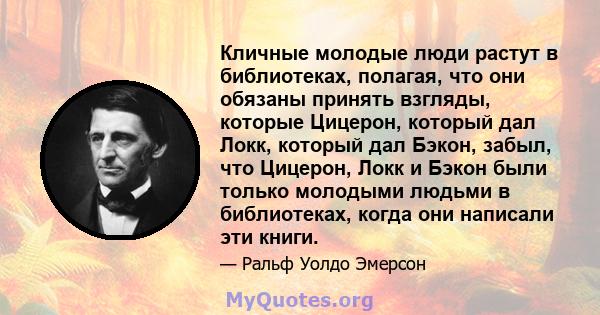 Кличные молодые люди растут в библиотеках, полагая, что они обязаны принять взгляды, которые Цицерон, который дал Локк, который дал Бэкон, забыл, что Цицерон, Локк и Бэкон были только молодыми людьми в библиотеках,