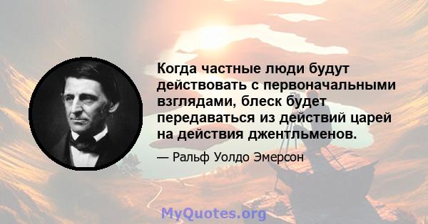 Когда частные люди будут действовать с первоначальными взглядами, блеск будет передаваться из действий царей на действия джентльменов.