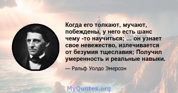 Когда его толкают, мучают, побеждены, у него есть шанс чему -то научиться; ... он узнает свое невежество, излечивается от безумия тщеславия; Получил умеренность и реальные навыки.