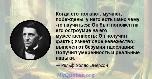 Когда его толкают, мучают, побеждены, у него есть шанс чему -то научиться; Он был положен на его остроумие на его мужественность; Он получил факты; Узнает свое невежество; вылечен от безумия тщеславия; Получил