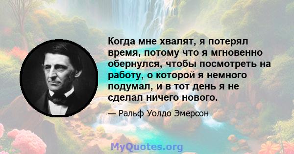 Когда мне хвалят, я потерял время, потому что я мгновенно обернулся, чтобы посмотреть на работу, о которой я немного подумал, и в тот день я не сделал ничего нового.