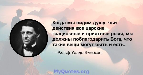 Когда мы видим душу, чьи действия все царские, грациозные и приятные розы, мы должны поблагодарить Бога, что такие вещи могут быть и есть.