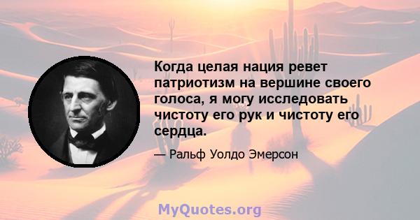 Когда целая нация ревет патриотизм на вершине своего голоса, я могу исследовать чистоту его рук и чистоту его сердца.