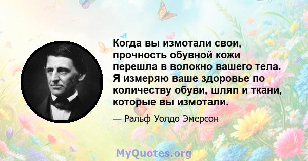 Когда вы измотали свои, прочность обувной кожи перешла в волокно вашего тела. Я измеряю ваше здоровье по количеству обуви, шляп и ткани, которые вы измотали.