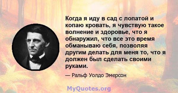 Когда я иду в сад с лопатой и копаю кровать, я чувствую такое волнение и здоровье, что я обнаружил, что все это время обманываю себя, позволяя другим делать для меня то, что я должен был сделать своими руками.