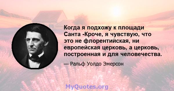 Когда я подхожу к площади Санта -Кроче, я чувствую, что это не флорентийская, ни европейская церковь, а церковь, построенная и для человечества.