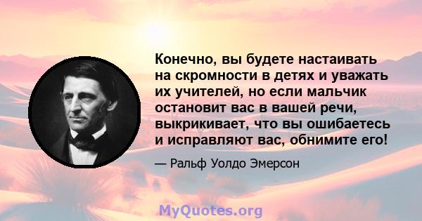 Конечно, вы будете настаивать на скромности в детях и уважать их учителей, но если мальчик остановит вас в вашей речи, выкрикивает, что вы ошибаетесь и исправляют вас, обнимите его!