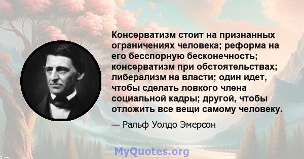 Консерватизм стоит на признанных ограничениях человека; реформа на его бесспорную бесконечность; консерватизм при обстоятельствах; либерализм на власти; один идет, чтобы сделать ловкого члена социальной кадры; другой,