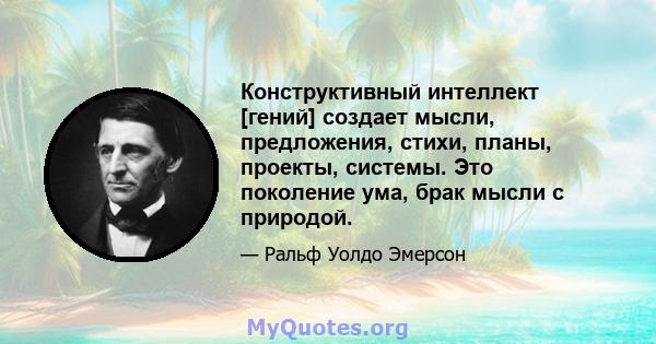 Конструктивный интеллект [гений] создает мысли, предложения, стихи, планы, проекты, системы. Это поколение ума, брак мысли с природой.