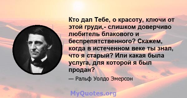 Кто дал Тебе, о красоту, ключи от этой груди,- слишком доверчиво любитель блакового и беспрепятственного? Скажем, когда в истеченном веке ты знал, что я старый? Или какая была услуга, для которой я был продан?