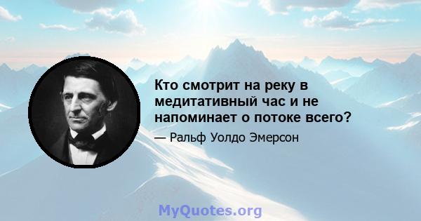 Кто смотрит на реку в медитативный час и не напоминает о потоке всего?